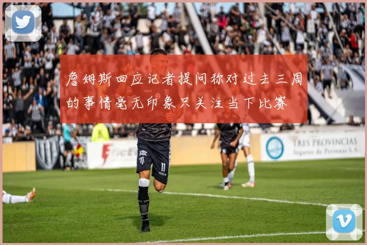 詹姆斯回应记者提问称对过去三周的事情毫无印象只关注当下比赛