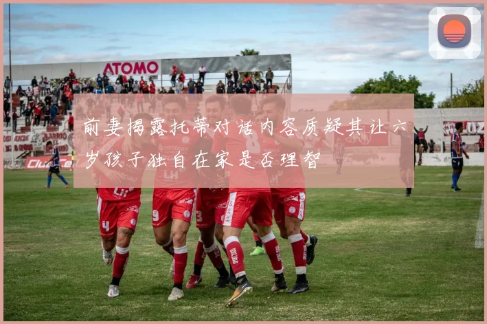 前妻揭露托蒂对话内容质疑其让六岁孩子独自在家是否理智