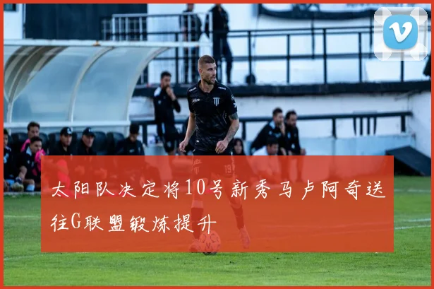 太阳队决定将10号新秀马卢阿奇送往G联盟锻炼提升