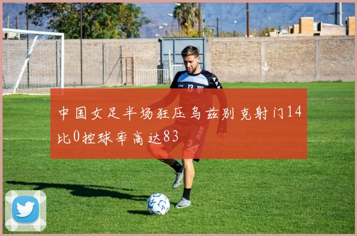 中国女足半场狂压乌兹别克射门14比0控球率高达83
