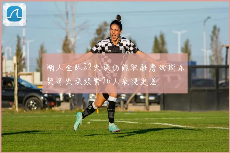 湖人全队22失误仍能取胜詹姆斯东契奇失误频繁76人表现更差