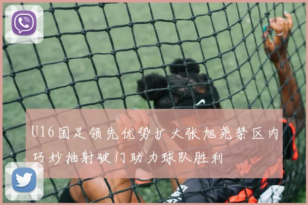 U16国足领先优势扩大张旭尧禁区内巧妙抽射破门助力球队胜利