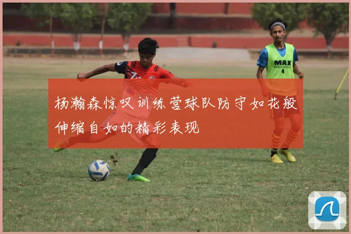 杨瀚森惊叹训练营球队防守如花般伸缩自如的精彩表现