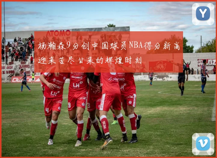杨瀚森9分创中国球员NBA得分新高迎来苦尽甘来的辉煌时刻