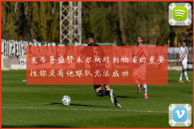 克洛普盛赞米尔纳对利物浦的重要性称没有他球队无法成功