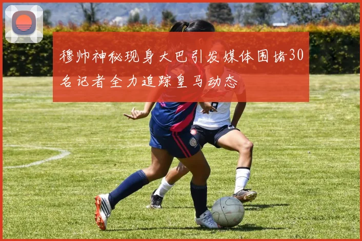 穆帅神秘现身大巴引发媒体围堵30名记者全力追踪皇马动态