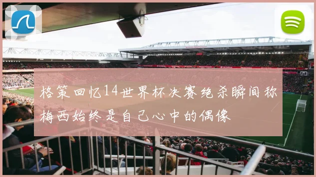格策回忆14世界杯决赛绝杀瞬间称梅西始终是自己心中的偶像