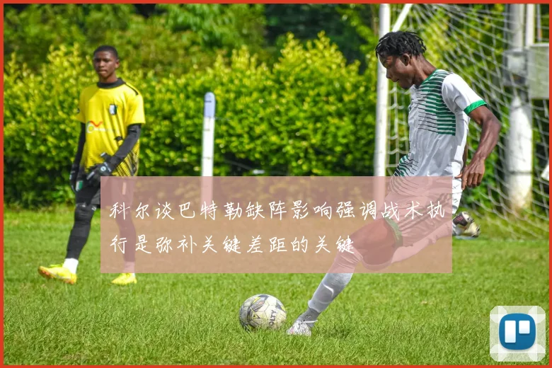 科尔谈巴特勒缺阵影响强调战术执行是弥补关键差距的关键