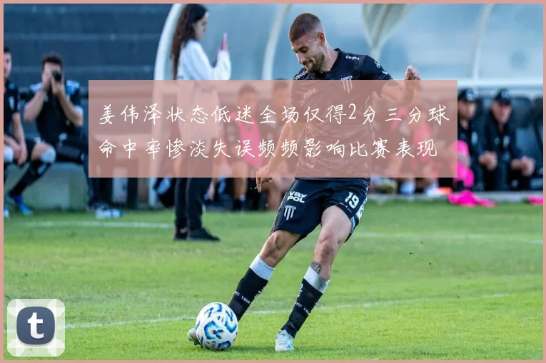 姜伟泽状态低迷全场仅得2分三分球命中率惨淡失误频频影响比赛表现
