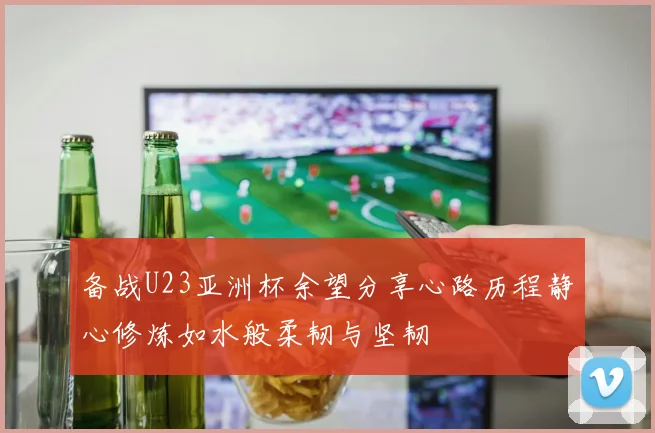备战U23亚洲杯余望分享心路历程静心修炼如水般柔韧与坚韧