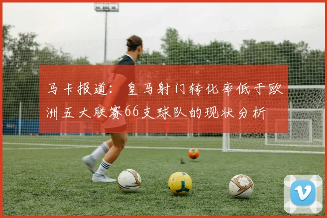 马卡报道：皇马射门转化率低于欧洲五大联赛66支球队的现状分析