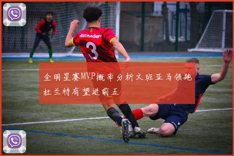 全明星赛MVP概率分析文班亚马领跑杜兰特有望进前五