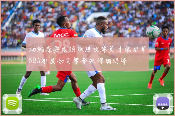 杨瀚森要成顶级进攻球员才能进军NBA难度如同攀登珠穆朗玛峰