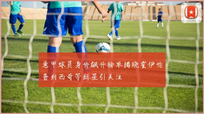 意甲球员身价飙升榜单揭晓霍伊伦普利西奇等新星引关注