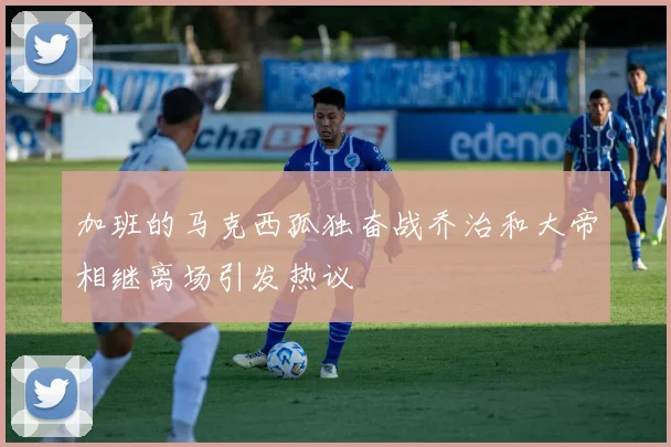 加班的马克西孤独奋战乔治和大帝相继离场引发热议