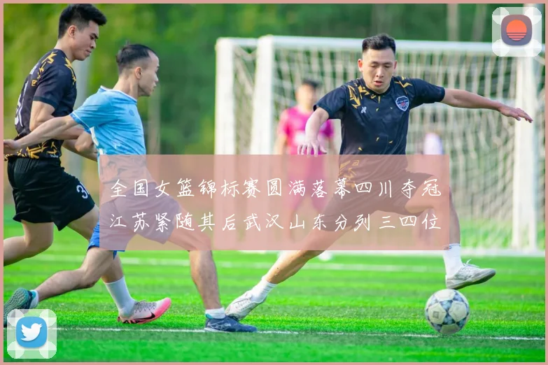 全国女篮锦标赛圆满落幕四川夺冠江苏紧随其后武汉山东分列三四位