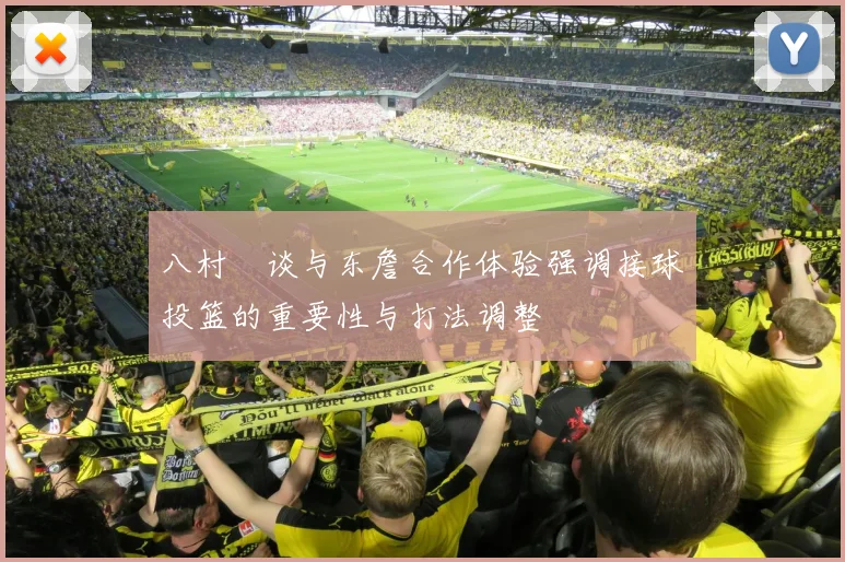 八村塁谈与东詹合作体验强调接球投篮的重要性与打法调整