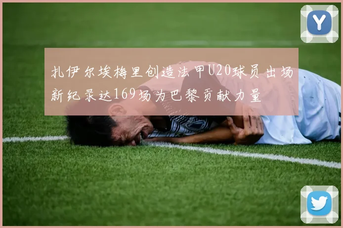 扎伊尔埃梅里创造法甲U20球员出场新纪录达169场为巴黎贡献力量