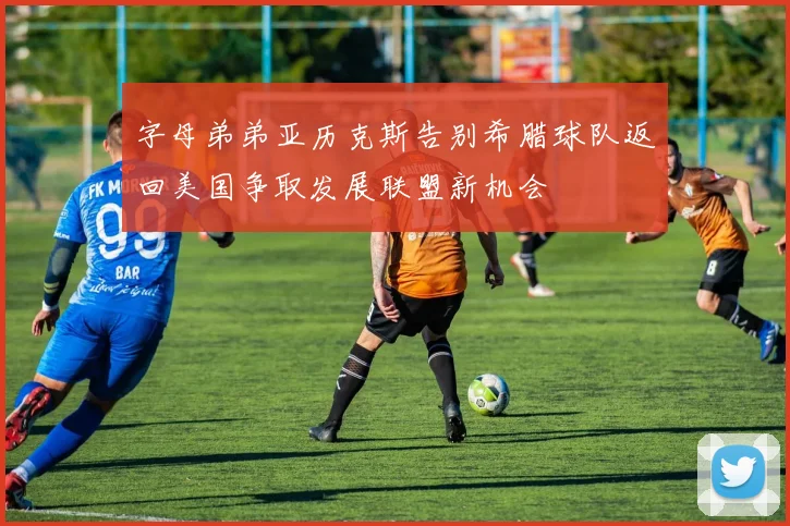 字母弟弟亚历克斯告别希腊球队返回美国争取发展联盟新机会