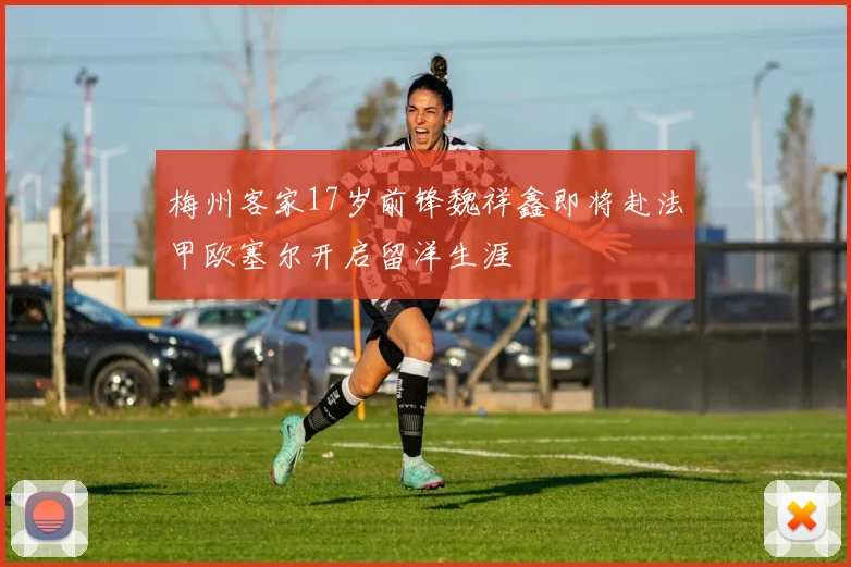 梅州客家17岁前锋魏祥鑫即将赴法甲欧塞尔开启留洋生涯