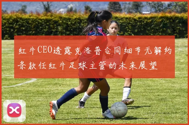红牛CEO透露克洛普合同细节无解约条款任红牛足球主管的未来展望