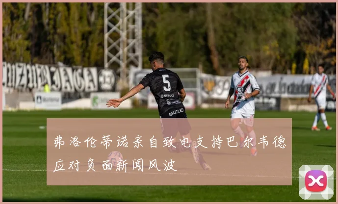 弗洛伦蒂诺亲自致电支持巴尔韦德应对负面新闻风波