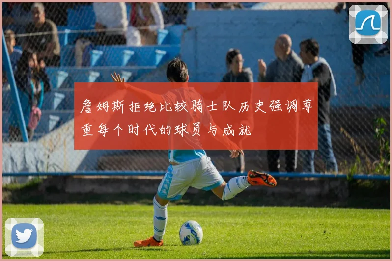 詹姆斯拒绝比较骑士队历史强调尊重每个时代的球员与成就