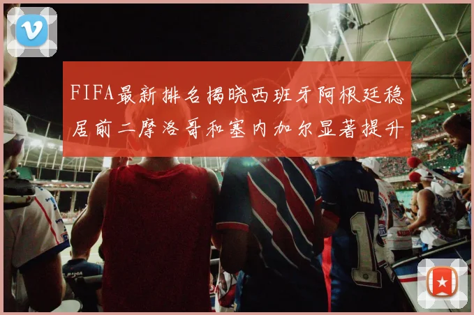 FIFA最新排名揭晓西班牙阿根廷稳居前二摩洛哥和塞内加尔显著提升