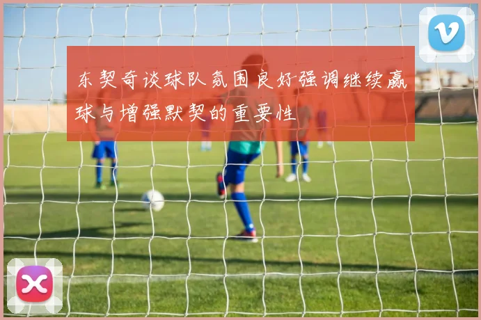 东契奇谈球队氛围良好强调继续赢球与增强默契的重要性
