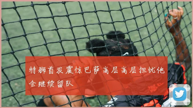 特狮首发震惊巴萨高层高层担忧他会继续留队