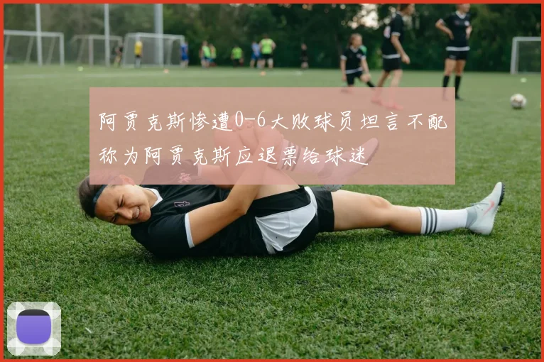 阿贾克斯惨遭0-6大败球员坦言不配称为阿贾克斯应退票给球迷