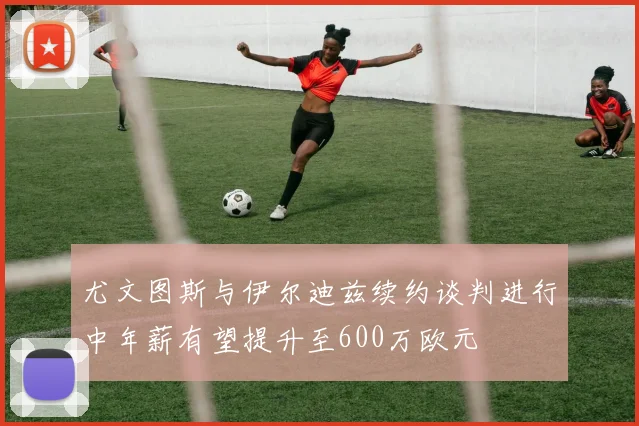 尤文图斯与伊尔迪兹续约谈判进行中年薪有望提升至600万欧元