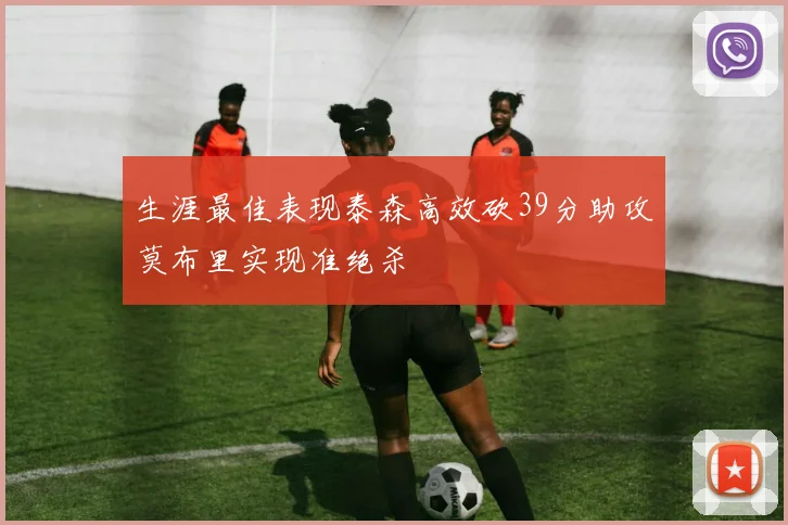 生涯最佳表现泰森高效砍39分助攻莫布里实现准绝杀