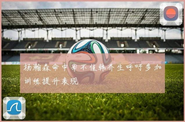 杨瀚森命中率不佳韩乔生呼吁多加训练提升表现