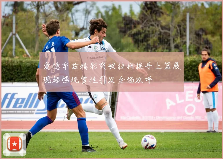 爱德华兹精彩突破拉杆换手上篮展现超强观赏性引发全场欢呼