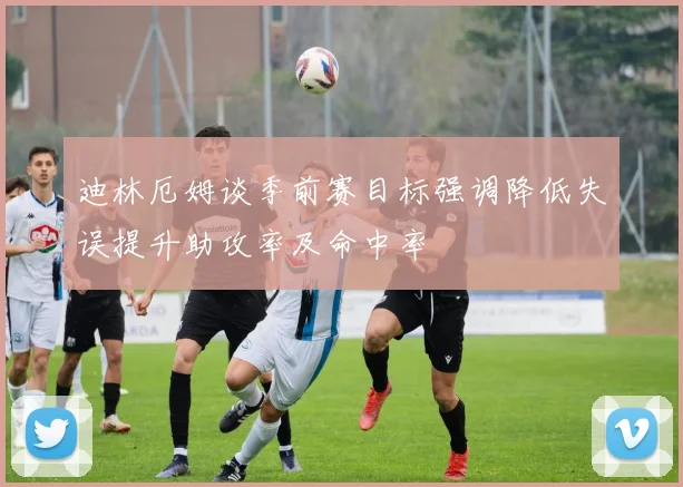 迪林厄姆谈季前赛目标强调降低失误提升助攻率及命中率